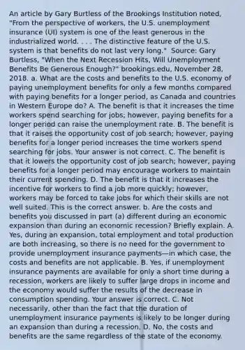 An article by Gary Burtless of the Brookings Institution​ noted, "From the perspective of​ workers, the U.S. unemployment insurance​ (UI) system is one of the least generous in the industrialized world. . . . The distinctive feature of the U.S. system is that benefits do not last very​ long." ​ Source: Gary​ Burtless, "When the Next Recession​ Hits, Will Unemployment Benefits Be Generous​ Enough?" brookings.edu​, November​ 28, 2018. a. What are the costs and benefits to the U.S. economy of paying unemployment benefits for only a few months compared with paying benefits for a longer​ period, as Canada and countries in Western Europe​ do? A. The benefit is that it increases the time workers spend searching for​ jobs; however, paying benefits for a longer period can raise the unemployment rate. B. The benefit is that it raises the opportunity cost of job​ search; however, paying benefits for a longer period increases the time workers spend searching for jobs. Your answer is not correct. C. The benefit is that it lowers the opportunity cost of job​ search; however, paying benefits for a longer period may encourage workers to maintain their current spending. D. The benefit is that it increases the incentive for workers to find a job more​ quickly; however, workers may be forced to take jobs for which their skills are not well suited. This is the correct answer. b. Are the costs and benefits you discussed in part​ (a) different during an economic expansion than during an economic​ recession? Briefly explain. A. ​Yes, during an​ expansion, total employment and total production are both​ increasing, so there is no need for the government to provide unemployment insurance payments—in which​ case, the costs and benefits are not applicable. B. ​Yes, if unemployment insurance payments are available for only a short time during a​ recession, workers are likely to suffer large drops in income and the economy would suffer the results of the decrease in consumption spending. Your answer is correct. C. Not​ necessarily, other than the fact that the duration of unemployment insurance payments is likely to be longer during an expansion than during a recession. D. ​No, the costs and benefits are the same regardless of the state of the economy.