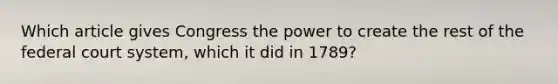 Which article gives Congress the power to create the rest of <a href='https://www.questionai.com/knowledge/kpreRDKlD3-the-federal-court-system' class='anchor-knowledge'>the federal court system</a>, which it did in 1789?