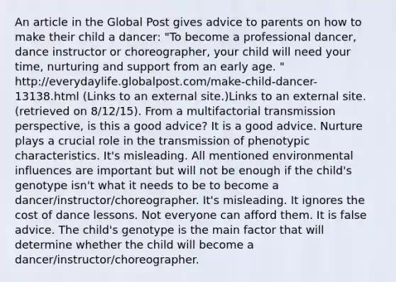 An article in the Global Post gives advice to parents on how to make their child a dancer: "To become a professional dancer, dance instructor or choreographer, your child will need your time, nurturing and support from an early age. " http://everydaylife.globalpost.com/make-child-dancer-13138.html (Links to an external site.)Links to an external site. (retrieved on 8/12/15). From a multifactorial transmission perspective, is this a good advice? It is a good advice. Nurture plays a crucial role in the transmission of phenotypic characteristics. It's misleading. All mentioned environmental influences are important but will not be enough if the child's genotype isn't what it needs to be to become a dancer/instructor/choreographer. It's misleading. It ignores the cost of dance lessons. Not everyone can afford them. It is false advice. The child's genotype is the main factor that will determine whether the child will become a dancer/instructor/choreographer.