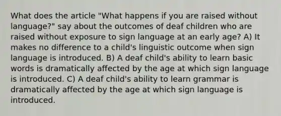 What does the article "What happens if you are raised without language?" say about the outcomes of deaf children who are raised without exposure to sign language at an early age? A) It makes no difference to a child's linguistic outcome when sign language is introduced. B) A deaf child's ability to learn basic words is dramatically affected by the age at which sign language is introduced. C) A deaf child's ability to learn grammar is dramatically affected by the age at which sign language is introduced.