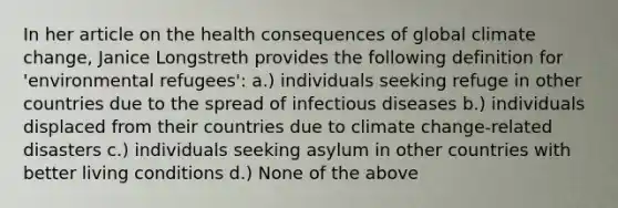 In her article on the health consequences of global climate change, Janice Longstreth provides the following definition for 'environmental refugees': a.) individuals seeking refuge in other countries due to the spread of infectious diseases b.) individuals displaced from their countries due to climate change-related disasters c.) individuals seeking asylum in other countries with better living conditions d.) None of the above