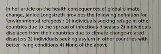 In her article on the health consequences of global climate change, Janice Longstreth provides the following definition for 'environmental refugees': 1) individuals seeking refuge in other countries due to the spread of infectious diseases 2) individuals displaced from their countries due to climate change-related disasters 3) individuals seeking asylum in other countries with better living conditions 4) None of the above