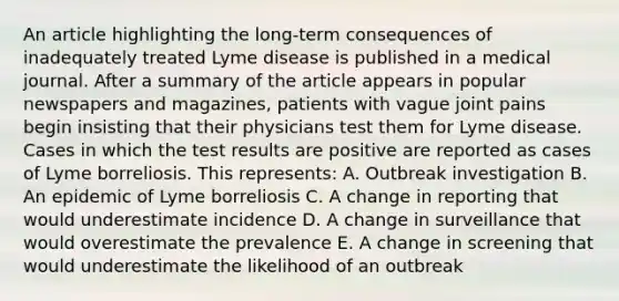 An article highlighting the long-term consequences of inadequately treated Lyme disease is published in a medical journal. After a summary of the article appears in popular newspapers and magazines, patients with vague joint pains begin insisting that their physicians test them for Lyme disease. Cases in which the test results are positive are reported as cases of Lyme borreliosis. This represents: A. Outbreak investigation B. An epidemic of Lyme borreliosis C. A change in reporting that would underestimate incidence D. A change in surveillance that would overestimate the prevalence E. A change in screening that would underestimate the likelihood of an outbreak