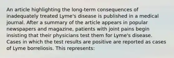 An article highlighting the long‐term consequences of inadequately treated Lyme's disease is published in a medical journal. After a summary of the article appears in popular newspapers and magazine, patients with joint pains begin insisting that their physicians test them for Lyme's disease. Cases in which the test results are positive are reported as cases of Lyme borreliosis. This represents: