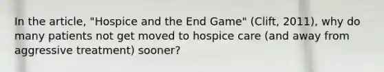 In the article, "Hospice and the End Game" (Clift, 2011), why do many patients not get moved to hospice care (and away from aggressive treatment) sooner?