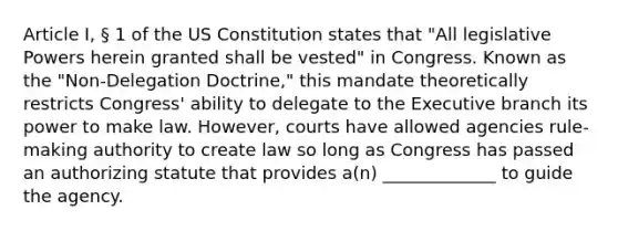 Article I, § 1 of the US Constitution states that "All legislative Powers herein granted shall be vested" in Congress. Known as the "Non-Delegation Doctrine," this mandate theoretically restricts Congress' ability to delegate to the Executive branch its power to make law. However, courts have allowed agencies rule-making authority to create law so long as Congress has passed an authorizing statute that provides a(n) _____________ to guide the agency.