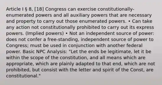 Article I § 8, [18] Congress can exercise constitutionally-enumerated powers and all auxiliary powers that are necessary and property to carry out those enumerated powers. • Can take any action not constitutionally prohibited to carry out its express powers. (Implied powers) • Not an independent source of power: does not confer a free-standing, independent source of power to Congress; must be used in conjunction with another federal power. Basic NPC Analysis: "Let the ends be legitimate, let it be within the scope of the constitution, and all means which are appropriate, which are plainly adapted to that end, which are not prohibited, but consist with the letter and spirit of the Const, are constitutional."