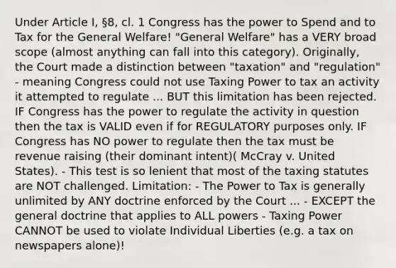 Under Article I, §8, cl. 1 Congress has the power to Spend and to Tax for the General Welfare! "General Welfare" has a VERY broad scope (almost anything can fall into this category). Originally, the Court made a distinction between "taxation" and "regulation" - meaning Congress could not use Taxing Power to tax an activity it attempted to regulate ... BUT this limitation has been rejected. IF Congress has the power to regulate the activity in question then the tax is VALID even if for REGULATORY purposes only. IF Congress has NO power to regulate then the tax must be revenue raising (their dominant intent)( McCray v. United States). - This test is so lenient that most of the taxing statutes are NOT challenged. Limitation: - The Power to Tax is generally unlimited by ANY doctrine enforced by the Court ... - EXCEPT the general doctrine that applies to ALL powers - Taxing Power CANNOT be used to violate Individual Liberties (e.g. a tax on newspapers alone)!