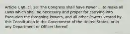 Article I, §8, cl. 18: The Congress shall have Power ... to make all Laws which shall be necessary and proper for carrying into Execution the foregoing Powers, and all other Powers vested by this Constitution in the Government of the United States, or in any Department or Officer thereof.