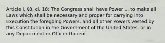 Article I, §8, cl. 18: The Congress shall have Power ... to make all Laws which shall be necessary and proper for carrying into Execution the foregoing Powers, and all other Powers vested by this Constitution in the Government of the United States, or in any Department or Officer thereof.