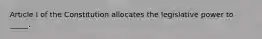 Article I of the Constitution allocates the legislative power to _____.