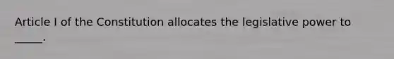 Article I of the Constitution allocates the legislative power to _____.