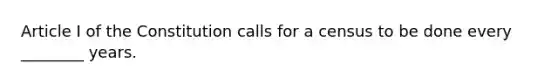 Article I of the Constitution calls for a census to be done every ________ years.