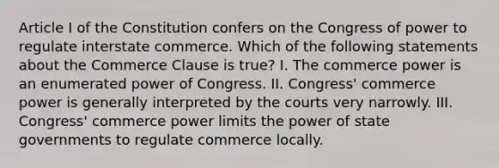 Article I of the Constitution confers on the Congress of power to regulate interstate commerce. Which of the following statements about the Commerce Clause is true? I. The commerce power is an enumerated power of Congress. II. Congress' commerce power is generally interpreted by the courts very narrowly. III. Congress' commerce power limits the power of state governments to regulate commerce locally.