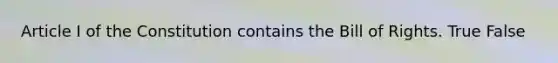 Article I of the Constitution contains the Bill of Rights. True False