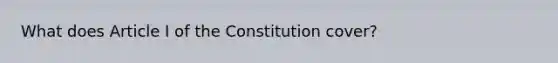 What does Article I of the Constitution cover?