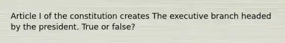 Article I of the constitution creates The executive branch headed by the president. True or false?