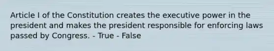 Article I of the Constitution creates the executive power in the president and makes the president responsible for enforcing laws passed by Congress. - True - False