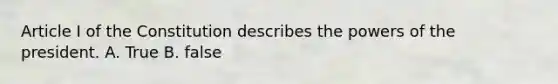 Article I of the Constitution describes the powers of the president. A. True B. false