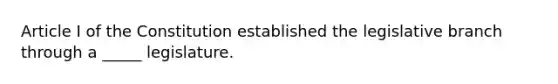 Article I of the Constitution established the legislative branch through a _____ legislature.