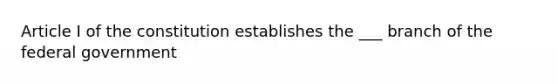 Article I of the constitution establishes the ___ branch of the federal government