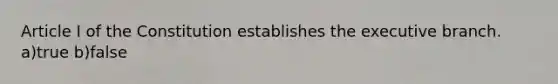 Article I of the Constitution establishes the executive branch. a)true b)false