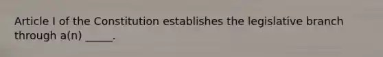 Article I of the Constitution establishes the legislative branch through a(n) _____.