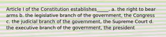 Article I of the Constitution establishes_____. a. the right to bear arms b. the legislative branch of the government, the Congress c. the judicial branch of the government, the Supreme Court d. the executive branch of the government, the president