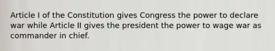 Article I of the Constitution gives Congress the power to declare war while Article II gives the president the power to wage war as commander in chief.