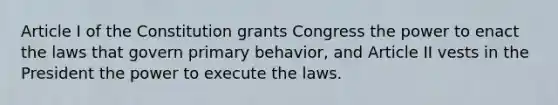 Article I of the Constitution grants Congress the power to enact the laws that govern primary behavior, and Article II vests in the President the power to execute the laws.