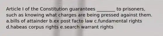 Article I of the Constitution guarantees ________ to prisoners, such as knowing what charges are being pressed against them. a.bills of attainder b.ex post facto law c.fundamental rights d.habeas corpus rights e.search warrant rights