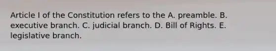 Article I of the Constitution refers to the A. preamble. B. executive branch. C. judicial branch. D. Bill of Rights. E. legislative branch.