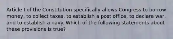 Article I of the Constitution specifically allows Congress to borrow money, to collect taxes, to establish a post office, to declare war, and to establish a navy. Which of the following statements about these provisions is true?