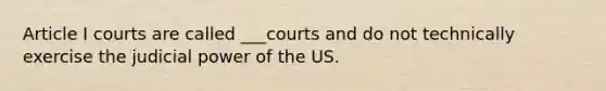 Article I courts are called ___courts and do not technically exercise the <a href='https://www.questionai.com/knowledge/ksTmPSjHjx-judicial-power' class='anchor-knowledge'>judicial power</a> of the US.