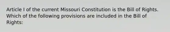 Article I of the current Missouri Constitution is the Bill of Rights. Which of the following provisions are included in the Bill of Rights: