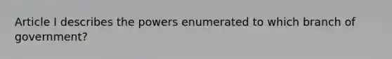 Article I describes the powers enumerated to which branch of government?