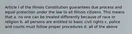 Article I of the Illinois Constitution guarantees due process and equal protection under the law to all Illinois citizens. This means that a. no one can be treated differently because of race or religion b. all persons are entitled to basic civil rights c. police and courts must follow proper procedures d. all of the above