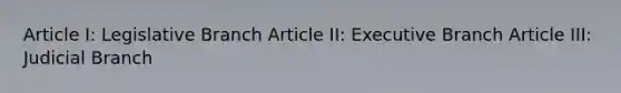 Article I: Legislative Branch Article II: Executive Branch Article III: Judicial Branch