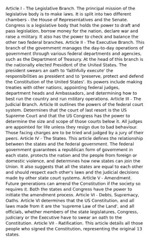 Article I - The Legislative Branch. The principal mission of the legislative body is to make laws. It is split into two different chambers - the House of Representatives and the Senate. Congress is a legislative body that holds the power to draft and pass legislation, borrow money for the nation, declare war and raise a military. It also has the power to check and balance the other two federal branches. Article II - The Executive Branch. This branch of the government manages the day-to-day operations of government through various federal departments and agencies, such as the Department of Treasury. At the head of this branch is the nationally elected President of the United States. The president swears an oath to 'faithfully execute' the responsibilities as president and to 'preserve, protect and defend the Constitution of the United States'. Its powers include making treaties with other nations, appointing federal judges, department heads and Ambassadors, and determining how to best run the country and run military operations. Article III - The Judicial Branch. Article III outlines the powers of the federal court system. Determines that the court of last resort is the US Supreme Court and that the US Congress has the power to determine the size and scope of those courts below it. All judges are appointed for life unless they resign due to bad behaviour. Those facing charges are to be tried and judged by a jury of their peers. Article IV - The States. This article defines the relationship between the states and the federal government. The federal government guarantees a republican form of government in each state, protects the nation and the people from foreign or domestic violence, and determines how new states can join the Union. It also suggests that all the states are equal to each other and should respect each other's laws and the judicial decisions made by other state court systems. Article V - Amendment. Future generations can amend the Constitution if the society so requires it. Both the states and Congress have the power to initiate the amendment process. Article VI - Debts, Supremacy, Oaths. Article VI determines that the US Constitution, and all laws made from it are the 'supreme Law of the Land', and all officials, whether members of the state legislatures, Congress, judiciary or the Executive have to swear an oath to the Constitution. Article VII - Ratification. This article details all those people who signed the Constitution, representing the original 13 states.