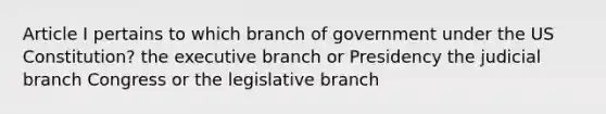 Article I pertains to which branch of government under the US Constitution? the executive branch or Presidency the judicial branch Congress or the legislative branch