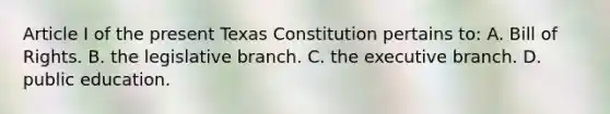 Article I of the present Texas Constitution pertains to: A. Bill of Rights. B. the legislative branch. C. the executive branch. D. public education.