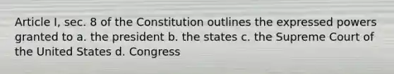 Article I, sec. 8 of the Constitution outlines the expressed powers granted to a. the president b. the states c. the Supreme Court of the United States d. Congress