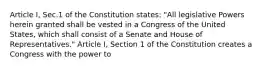 Article I, Sec.1 of the Constitution states: "All legislative Powers herein granted shall be vested in a Congress of the United States, which shall consist of a Senate and House of Representatives." Article I, Section 1 of the Constitution creates a Congress with the power to