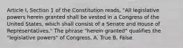 Article I, Section 1 of the Constitution reads, "All legislative powers herein granted shall be vested in a Congress of the United States, which shall consist of a Senate and House of Representatives." The phrase "herein granted" qualifies the "legislative powers" of Congress. A. True B. False