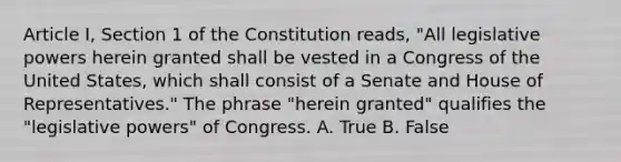 Article I, Section 1 of the Constitution reads, "All legislative powers herein granted shall be vested in a Congress of the United States, which shall consist of a Senate and House of Representatives." The phrase "herein granted" qualifies the "legislative powers" of Congress. A. True B. False