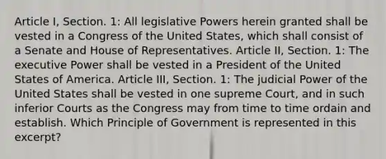 Article I, Section. 1: All legislative Powers herein granted shall be vested in a Congress of the United States, which shall consist of a Senate and House of Representatives. Article II, Section. 1: The executive Power shall be vested in a President of the United States of America. Article III, Section. 1: The judicial Power of the United States shall be vested in one supreme Court, and in such inferior Courts as the Congress may from time to time ordain and establish. Which Principle of Government is represented in this excerpt?