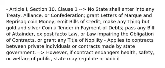 - Article I, Section 10, Clause 1 --> No State shall enter into any Treaty, Alliance, or Confederation; grant Letters of Marque and Reprisal; coin Money; emit Bills of Credit; make any Thing but gold and silver Coin a Tender in Payment of Debts; pass any Bill of Attainder, ex post facto Law, or Law impairing the Obligation of Contracts, or grant any Title of Nobility - Applies to contracts between private individuals or contracts made by state government. --> However, if contract endangers health, safety, or welfare of public, state may regulate or void it.