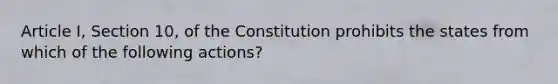 Article I, Section 10, of the Constitution prohibits the states from which of the following actions?