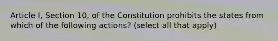 Article I, Section 10, of the Constitution prohibits the states from which of the following actions? (select all that apply)