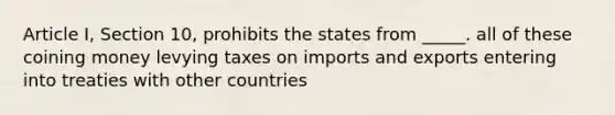 Article I, Section 10, prohibits the states from _____. all of these coining money levying taxes on imports and exports entering into treaties with other countries